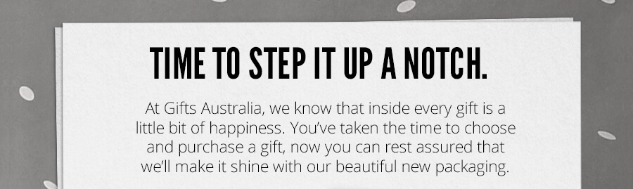 Time to step it up a notch. At Gifts Australia, we know that inside every gift is a little bit of happiness. You've taken the time to choose and purchase a gift, now you can rest assured that we'll make it shine with our beautiful new packaging.